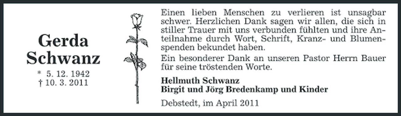 <p>Gerda<br />Schwanz<br />* 5. 12. 1942<br />† 10. 3. 2011<br />Einen lieben Menschen zu verlieren ist unsagbar schwer. Herzlichen Dank sagen wir allen, die sich in stiller Trauer mit uns verbunden fühlten und ihre Anteilnahme durch Wort, Schrift, Kranz- und Blumenspenden bekundet haben.<br />Ein besonderer Dank an unseren Pastor Herrn Bauer für seine tröstenden Worte.<br />Hellmuth Schwanz<br />Birgit und Jörg Bredenkamp und Kinder<br />Debstedt, im April 2011</p>