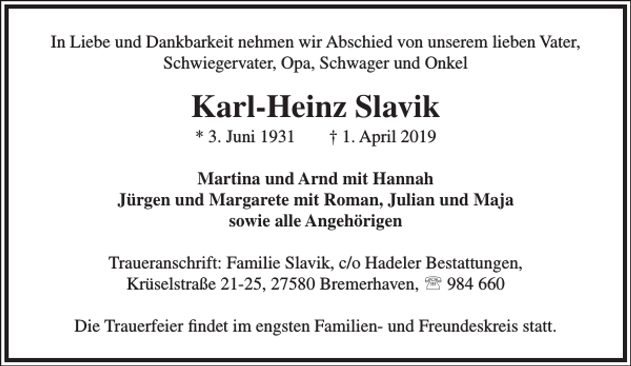 <p>In Liebe und Dankbarkeit nehmen wir Abschied von unserem lieben Vater,<br />Schwiegervater, Opa, Schwager und Onkel</p><p>Karl-Heinz Slavik<br />* 3. Juni 1931</p><p>† 1. April 2019</p><p>Martina und Arnd mit Hannah<br />Jürgen und Margarete mit Roman, Julian und Maja<br />sowie alle Angehörigen<br />Traueranschrift: Familie Slavik, c/o Hadeler Bestattungen,<br />Krüselstraße 21-25, 27580 Bremerhaven,  984 660<br />Die Trauerfeier ﬁndet im engsten Familien- und Freundeskreis statt.</p>