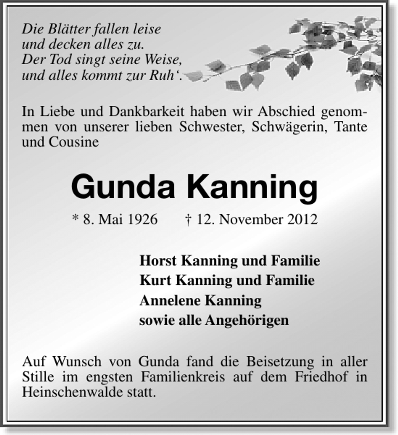 <p>Die Blätter fallen leise<br />und decken alles zu.<br />Der Tod singt seine Weise,<br />und alles kommt zur Ruh‘.<br />In Liebe und Dankbarkeit haben wir Abschied genommen von unserer lieben Schwester, Schwägerin, Tante<br />und Cousine</p><p>Gunda Kanning<br />* 8. Mai 1926</p><p>† 12. November 2012</p><p>Horst Kanning und Familie<br />Kurt Kanning und Familie<br />Annelene Kanning<br />sowie alle Angehörigen<br />Auf Wunsch von Gunda fand die Beisetzung in aller<br />Stille im engsten Familienkreis auf dem Friedhof in<br />Heinschenwalde statt.</p>