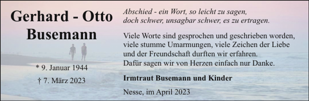 <p>Gerhard - Otto<br />Busemann<br />* 9. Januar 1944<br />† 7. März 2023</p><p>Abschied - ein Wort, so leicht zu sagen,<br />doch schwer, unsagbar schwer, es zu ertragen.<br />Viele Worte sind gesprochen und geschrieben worden,<br />viele stumme Umarmungen, viele Zeichen der Liebe<br />und der Freundschaft durften wir erfahren.<br />Dafür sagen wir von Herzen einfach nur Danke.<br />Irmtraut Busemann und Kinder<br />Nesse, im April 2023</p>