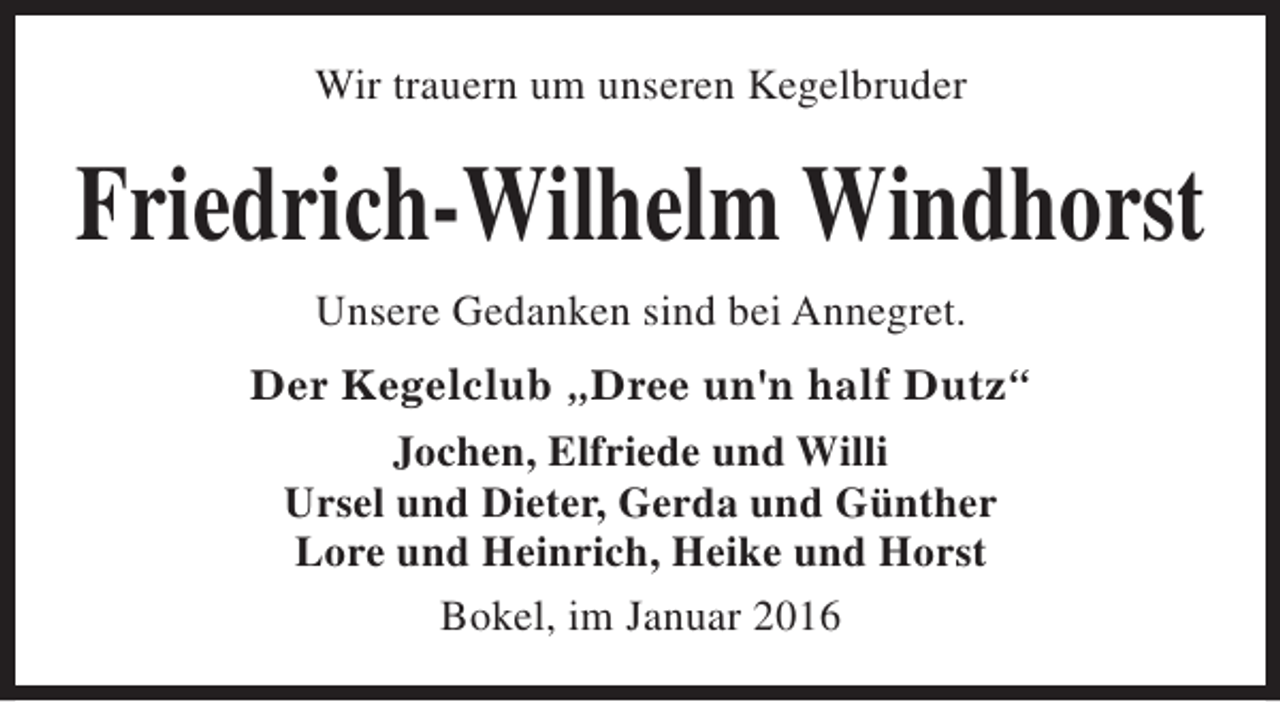 <p>Wir trauern um unseren Kegelbruder</p><p>Friedrich-Wilhelm Windhorst<br />Unsere Gedanken sind bei Annegret.<br />Der Kegelclub „Dree un'n half Dutz“<br />Jochen, Elfriede und Willi<br />Ursel und Dieter, Gerda und Günther<br />Lore und Heinrich, Heike und Horst<br />Bokel, im Januar 2016</p>