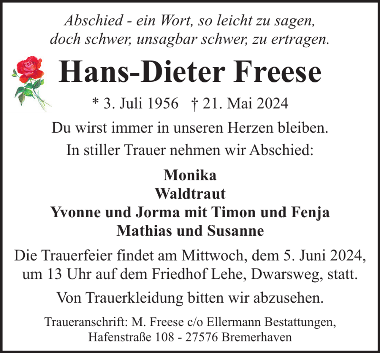 <p>Abschied - ein Wort, so leicht zu sagen,<br />doch schwer, unsagbar schwer, zu ertragen.</p><p>Hans-Dieter Freese<br />* 3. Juli 1956 † 21. Mai 2024<br />Du wirst immer in unseren Herzen bleiben.<br />In stiller Trauer nehmen wir Abschied:<br />Monika<br />Waldtraut<br />Yvonne und Jorma mit Timon und Fenja<br />Mathias und Susanne<br />Die Trauerfeier findet am Mittwoch, dem 5. Juni 2024,<br />um 13 Uhr auf dem Friedhof Lehe, Dwarsweg, statt.<br />Von Trauerkleidung bitten wir abzusehen.<br />Traueranschrift: M. Freese c/o Ellermann Bestattungen,<br />Hafenstraße 108 - 27576 Bremerhaven</p>