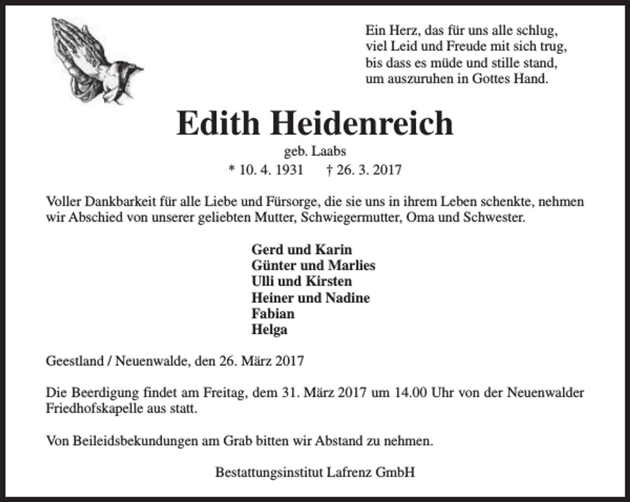 <p>Ein Herz, das für uns alle schlug,<br />viel Leid und Freude mit sich trug,<br />bis dass es müde und stille stand,<br />um auszuruhen in Gottes Hand.</p><p>Edith Heidenreich<br />geb. Laabs<br />* 10. 4. 1931<br />† 26. 3. 2017</p><p>Voller Dankbarkeit für alle Liebe und Fürsorge, die sie uns in ihrem Leben schenkte, nehmen<br />wir Abschied von unserer geliebten Mutter, Schwiegermutter, Oma und Schwester.<br />Gerd und Karin<br />Günter und Marlies<br />Ulli und Kirsten<br />Heiner und Nadine<br />Fabian<br />Helga<br />Geestland / Neuenwalde, den 26. März 2017<br />Die Beerdigung findet am Freitag, dem 31. März 2017 um 14.00 Uhr von der Neuenwalder<br />Friedhofskapelle aus statt.<br />Von Beileidsbekundungen am Grab bitten wir Abstand zu nehmen.<br />Bestattungsinstitut Lafrenz GmbH</p>