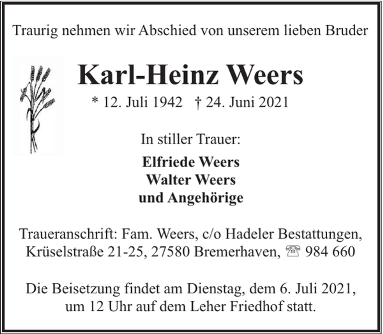 <p>Traurig nehmen wir Abschied von unserem lieben Bruder</p><p>Karl-Heinz Weers<br />* 12. Juli 1942 † 24. Juni 2021<br />In stiller Trauer:<br />Elfriede Weers<br />Walter Weers<br />und Angehörige<br />Traueranschrift: Fam. Weers, c/o Hadeler Bestattungen,<br />Krüselstraße 21-25, 27580 Bremerhaven, ' 984 660<br />Die Beisetzung findet am Dienstag, dem 6. Juli 2021,<br />um 12 Uhr auf dem Leher Friedhof statt.</p>