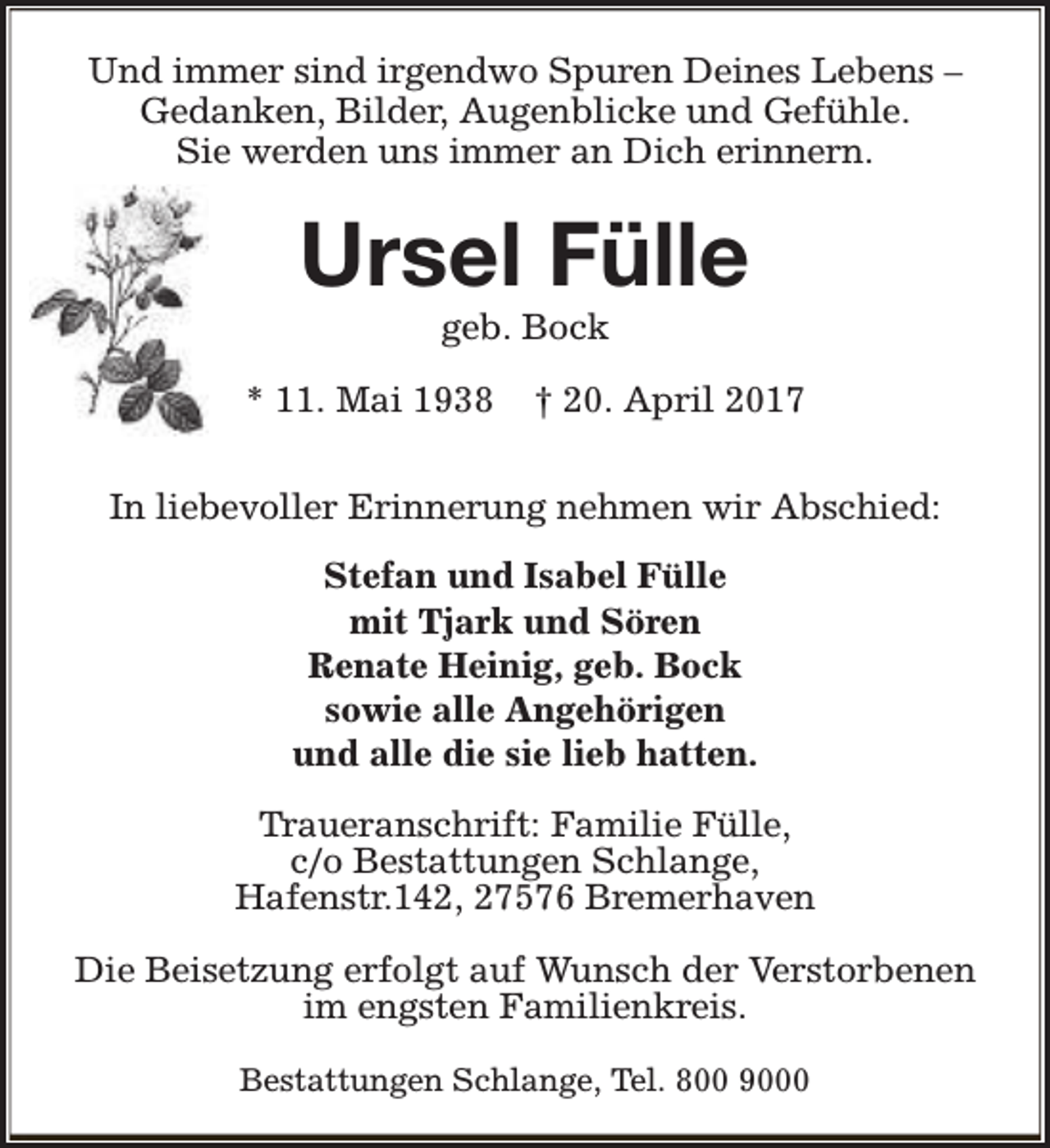 <p>Und immer sind irgendwo Spuren Deines Lebens –<br />Gedanken, Bilder, Augenblicke und Gefühle.<br />Sie werden uns immer an Dich erinnern.</p><p>Ursel Fülle<br />geb. Bock</p><p>* 11. Mai 1938</p><p>† 20. April 2017</p><p>In liebevoller Erinnerung nehmen wir Abschied:<br />Stefan und Isabel Fülle<br />mit Tjark und Sören<br />Renate Heinig, geb. Bock<br />sowie alle Angehörigen<br />und alle die sie lieb hatten.<br />Traueranschrift: Familie Fülle,<br />c/o Bestattungen Schlange,<br />Hafenstr.142, 27576 Bremerhaven<br />Die Beisetzung erfolgt auf Wunsch der Verstorbenen<br />im engsten Familienkreis.<br />Bestattungen Schlange, Tel. 800 9000</p>