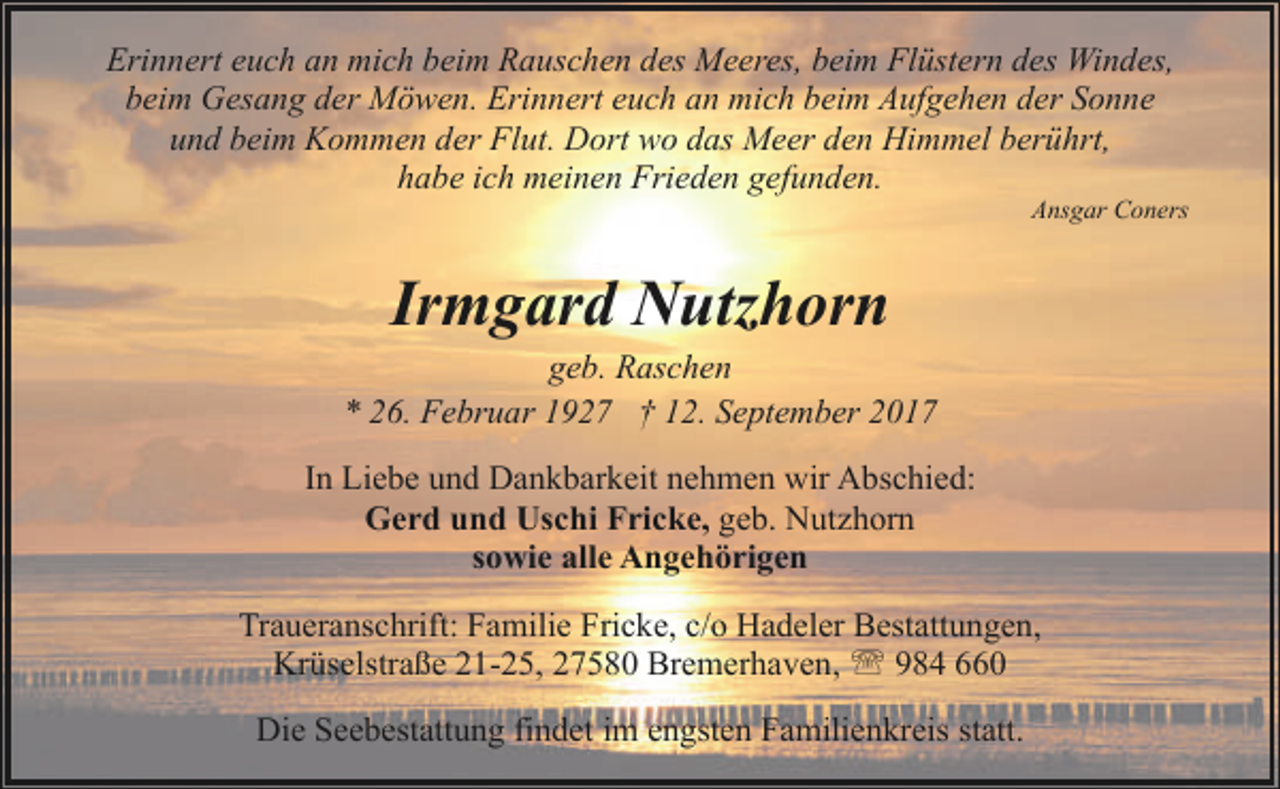 <p>Erinnert euch an mich beim Rauschen des Meeres, beim Flüstern des Windes,<br />beim Gesang der Möwen. Erinnert euch an mich beim Aufgehen der Sonne<br />und beim Kommen der Flut. Dort wo das Meer den Himmel berührt,<br />habe ich meinen Frieden gefunden.</p><p>Ansgar Coners</p><p>Irmgard Nutzhorn</p><p>geb. Raschen<br />* 26. Februar 1927 † 12. September 2017<br />In Liebe und Dankbarkeit nehmen wir Abschied:<br />Gerd und Uschi Fricke, geb. Nutzhorn<br />sowie alle Angehörigen<br />Traueranschrift: Familie Fricke, c/o Hadeler Bestattungen,<br />Krüselstraße 21-25, 27580 Bremerhaven, ' 984 660<br />Die Seebestattung findet im engsten Familienkreis statt.</p>