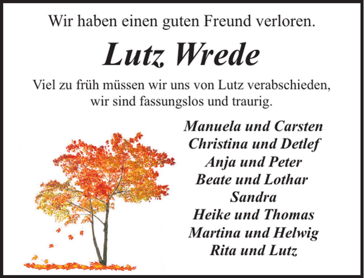 <p>Wir haben einen guten Freund verloren.</p><p>Lutz Wrede</p><p>Viel zu früh müssen wir uns von Lutz verabschieden,<br />wir sind fassungslos und traurig.</p><p>Manuela und Carsten<br />Christina und Detlef<br />Anja und Peter<br />Beate und Lothar<br />Sandra<br />Heike und Thomas<br />Martina und Helwig<br />Rita und Lutz</p>