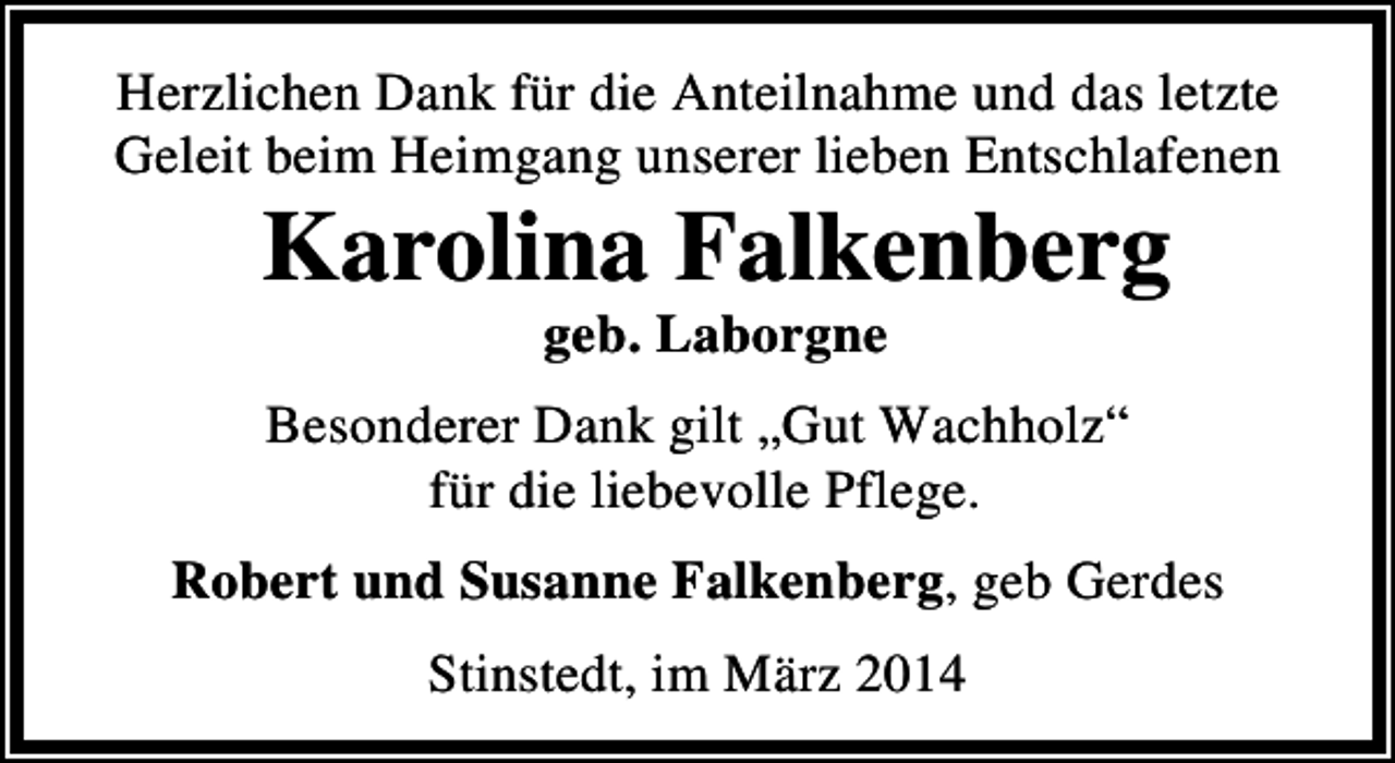 <p>Herzlichen Dank für die Anteilnahme und das letzte<br />Geleit beim Heimgang unserer lieben Entschlafenen</p><p>Karolina Falkenberg<br />geb. Laborgne</p><p>Besonderer Dank gilt „Gut Wachholz“<br />für die liebevolle Pflege.<br />Robert und Susanne Falkenberg, geb Gerdes<br />Stinstedt, im März 2014</p>