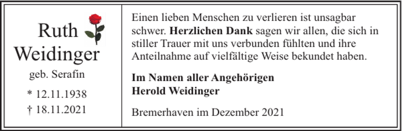 <p>Ruth<br />Weidinger<br />geb. Serafin</p><p>* 12.11.1938<br />† 18.11.2021</p><p>Einen lieben Menschen zu verlieren ist unsagbar<br />schwer. Herzlichen Dank sagen wir allen, die sich in<br />stiller Trauer mit uns verbunden fühlten und ihre<br />Anteilnahme auf vielfältige Weise bekundet haben.<br />Im Namen aller Angehörigen<br />Herold Weidinger<br />Bremerhaven im Dezember 2021</p>