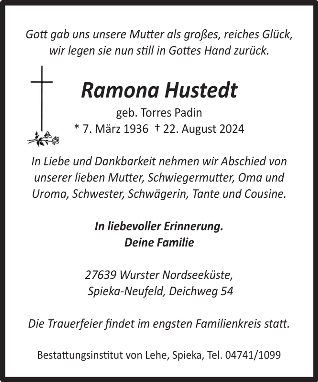 <p>Gott gab uns unsere Mutter als großes, reiches Glück,<br />wir legen sie nun still in Gottes Hand zurück.</p><p>Ramona Hustedt</p><p>geb. Torres Padin<br />* 7. März 1936 † 22. August 2024<br />In Liebe und Dankbarkeit nehmen wir Abschied von<br />unserer lieben Mutter, Schwiegermutter, Oma und<br />Uroma, Schwester, Schwägerin, Tante und Cousine.<br />In liebevoller Erinnerung.<br />Deine Familie<br />27639 Wurster Nordseeküste,<br />Spieka-Neufeld, Deichweg 54<br />Die Trauerfeier ﬁndet im engsten Familienkreis statt.<br />Bestattungsinstitut von Lehe, Spieka, Tel. 04741/1099</p>