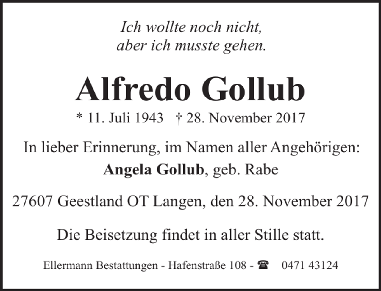 <p>Ich wollte noch nicht,<br />aber ich musste gehen.</p><p>Alfredo Gollub<br />* 11. Juli 1943 † 28. November 2017</p><p>In lieber Erinnerung, im Namen aller Angehörigen:<br />Angela Gollub, geb. Rabe<br />27607 Geestland OT Langen, den 28. November 2017<br />Die Beisetzung findet in aller Stille statt.<br />Ellermann Bestattungen - Hafenstraße 108 - (</p><p>0471 43124</p>