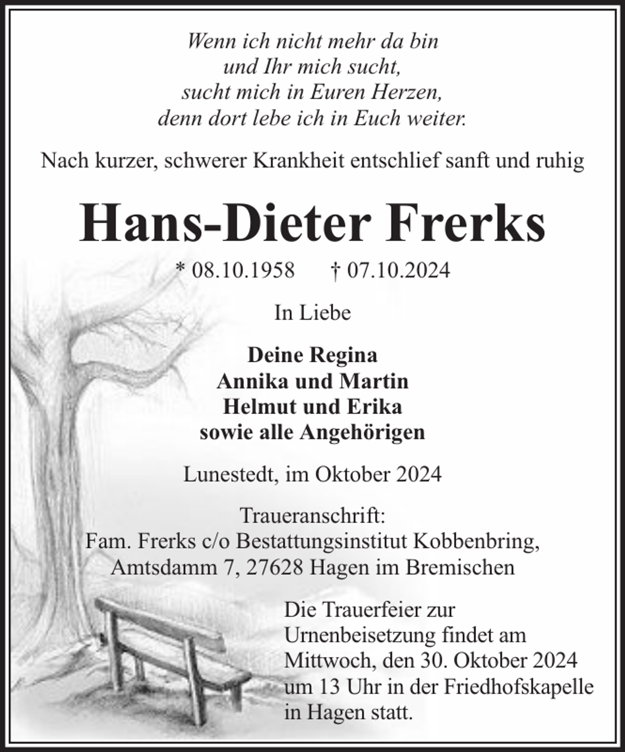 <p>Wenn ich nicht mehr da bin<br />und Ihr mich sucht,<br />sucht mich in Euren Herzen,<br />denn dort lebe ich in Euch weiter.<br />Nach kurzer, schwerer Krankheit entschlief sanft und ruhig</p><p>Hans-Dieter Frerks<br />* 08.10.1958</p><p>† 07.10.2024</p><p>In Liebe<br />Deine Regina<br />Annika und Martin<br />Helmut und Erika<br />sowie alle Angehörigen<br />Lunestedt, im Oktober 2024<br />Traueranschrift:<br />Fam. Frerks c/o Bestattungsinstitut Kobbenbring,<br />Amtsdamm 7, 27628 Hagen im Bremischen<br />Die Trauerfeier zur<br />Urnenbeisetzung findet am<br />Mittwoch, den 30. Oktober 2024<br />um 13 Uhr in der Friedhofskapelle<br />in Hagen statt.</p>
