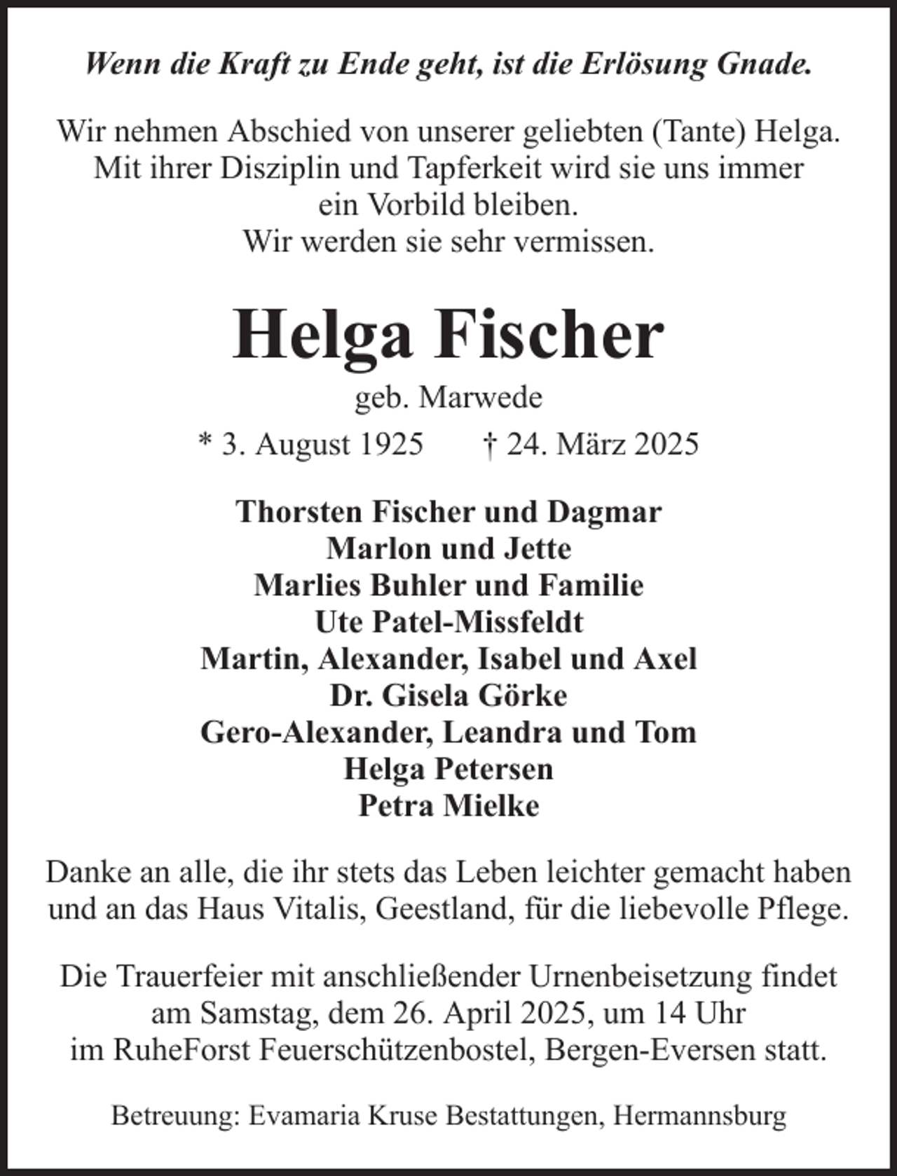 <p>Wenn die Kraft zu Ende geht, ist die Erlösung Gnade.<br />Wir nehmen Abschied von unserer geliebten (Tante) Helga.<br />Mit ihrer Disziplin und Tapferkeit wird sie uns immer<br />ein Vorbild bleiben.<br />Wir werden sie sehr vermissen.</p><p>Helga Fischer<br />geb. Marwede<br />* 3. August 1925<br />† 24. März 2025<br />Thorsten Fischer und Dagmar<br />Marlon und Jette<br />Marlies Buhler und Familie<br />Ute Patel-Missfeldt<br />Martin, Alexander, Isabel und Axel<br />Dr. Gisela Görke<br />Gero-Alexander, Leandra und Tom<br />Helga Petersen<br />Petra Mielke<br />Danke an alle, die ihr stets das Leben leichter gemacht haben<br />und an das Haus Vitalis, Geestland, für die liebevolle Pflege.<br />Die Trauerfeier mit anschließender Urnenbeisetzung findet<br />am Samstag, dem 26. April 2025, um 14 Uhr<br />im RuheForst Feuerschützenbostel, Bergen-Eversen statt.<br />Betreuung: Evamaria Kruse Bestattungen, Hermannsburg</p>