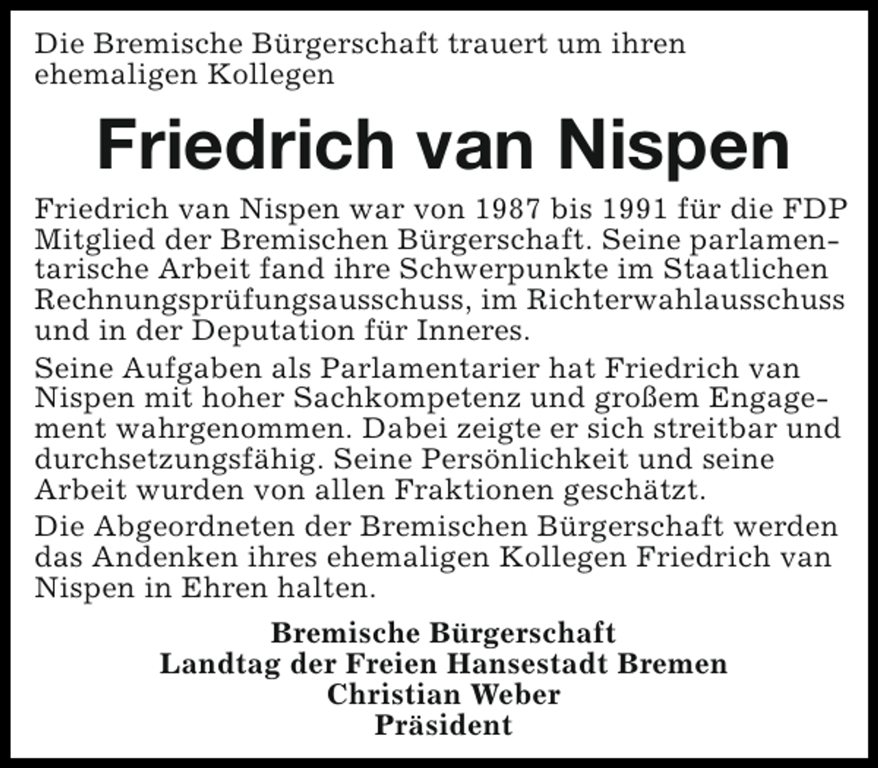 <p>Die Bremische Bürgerschaft trauert um ihren<br />ehemaligen Kollegen</p><p>Friedrich van Nispen</p><p>Friedrich van Nispen war von 1987 bis 1991 für die FDP<br />Mitglied der Bremischen Bürgerschaft. Seine parlamentarische Arbeit fand ihre Schwerpunkte im Staatlichen<br />Rechnungsprüfungsausschuss, im Richterwahlausschuss<br />und in der Deputation für Inneres.<br />Seine Aufgaben als Parlamentarier hat Friedrich van<br />Nispen mit hoher Sachkompetenz und großem Engagement wahrgenommen. Dabei zeigte er sich streitbar und<br />durchsetzungsfähig. Seine Persönlichkeit und seine<br />Arbeit wurden von allen Fraktionen geschätzt.<br />Die Abgeordneten der Bremischen Bürgerschaft werden<br />das Andenken ihres ehemaligen Kollegen Friedrich van<br />Nispen in Ehren halten.<br />Bremische Bürgerschaft<br />Landtag der Freien Hansestadt Bremen<br />Christian Weber<br />Präsident</p>