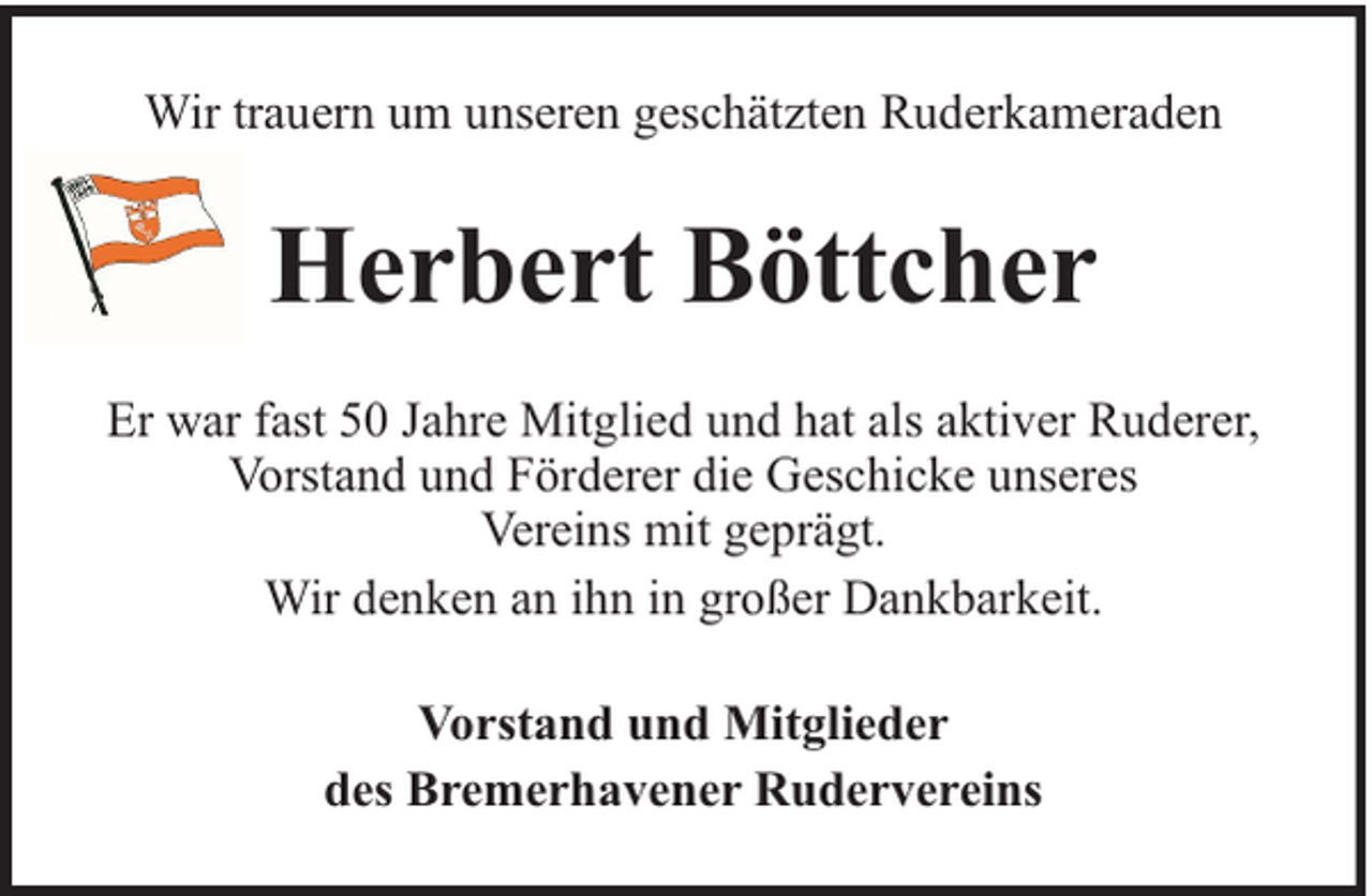 <p>Wir trauern um unseren geschätzten Ruderkameraden</p><p>Herbert Böttcher<br />Er war fast 50 Jahre Mitglied und hat als aktiver Ruderer,<br />Vorstand und Förderer die Geschicke unseres<br />Vereins mit geprägt.<br />Wir denken an ihn in großer Dankbarkeit.<br />Vorstand und Mitglieder<br />des Bremerhavener Rudervereins</p>