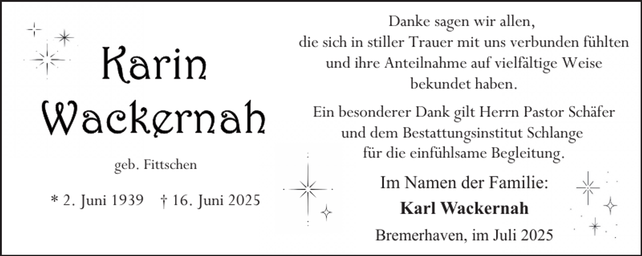 <p>Danke sagen wir allen,<br />die sich in stiller Trauer mit uns verbunden fühlten<br />und ihre Anteilnahme auf vielfältige Weise<br />bekundet haben.</p>
<p>geb. Fittschen</p>
<p>* 2. Juni 1939 † 16. Juni 2025</p>
<p>Ein besonderer Dank gilt Herrn Pastor Schäfer<br />und dem Bestattungsinstitut Schlange<br />für die einfühlsame Begleitung.<br />Im Namen der Familie:<br />Karl Wackernah<br />Bremerhaven, im Juli 2025</p>
