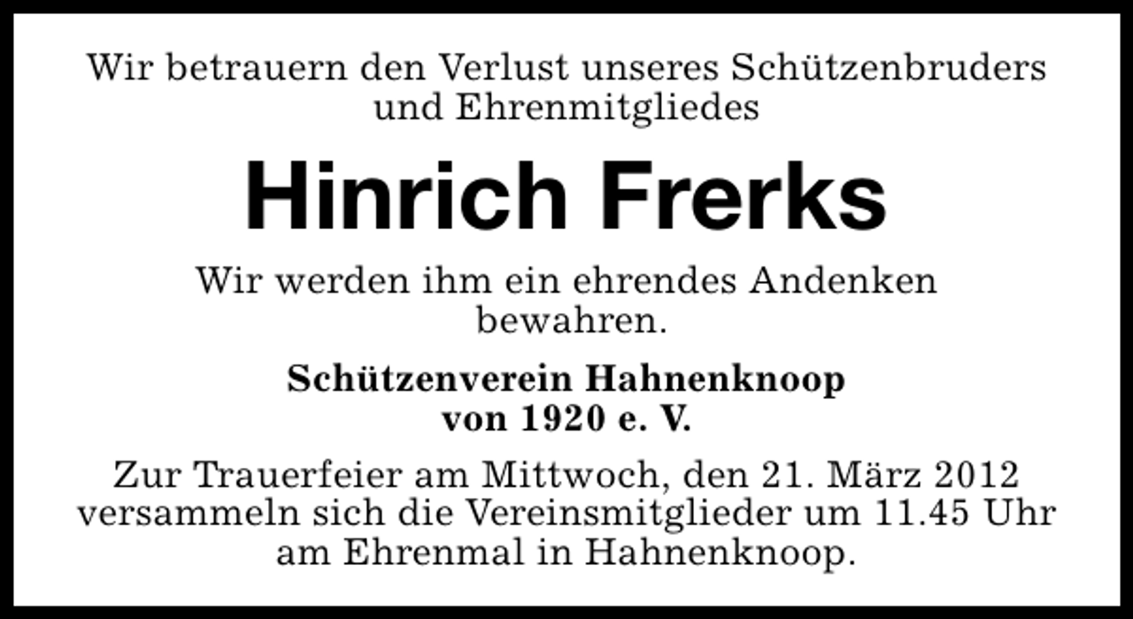 <p>Wir betrauern den Verlust unseres Schützenbruders<br />und Ehrenmitgliedes</p><p>Hinrich Frerks</p><p>Wir werden ihm ein ehrendes Andenken<br />bewahren.<br />Schützenverein Hahnenknoop<br />von 1920 e. V.<br />Zur Trauerfeier am Mittwoch, den 21. März 2012<br />versammeln sich die Vereinsmitglieder um 11.45 Uhr<br />am Ehrenmal in Hahnenknoop.</p>