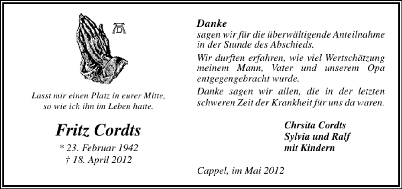 <p>Danke</p><p>Lasst mir einen Platz in eurer Mitte,<br />so wie ich ihn im Leben hatte.</p><p>sagen wir für die überwältigende Anteilnahme<br />in der Stunde des Abschieds.<br />Wir durften erfahren, wie viel Wertschätzung<br />meinem Mann, Vater und unserem Opa<br />entgegengebracht wurde.<br />Danke sagen wir allen, die in der letzten<br />schweren Zeit der Krankheit für uns da waren.<br />Chrsita Cordts<br />Sylvia und Ralf<br />mit Kindern</p><p>Fritz Cordts<br />* 23. Februar 1942<br />† 18. April 2012</p><p>Cappel, im Mai 2012</p>
