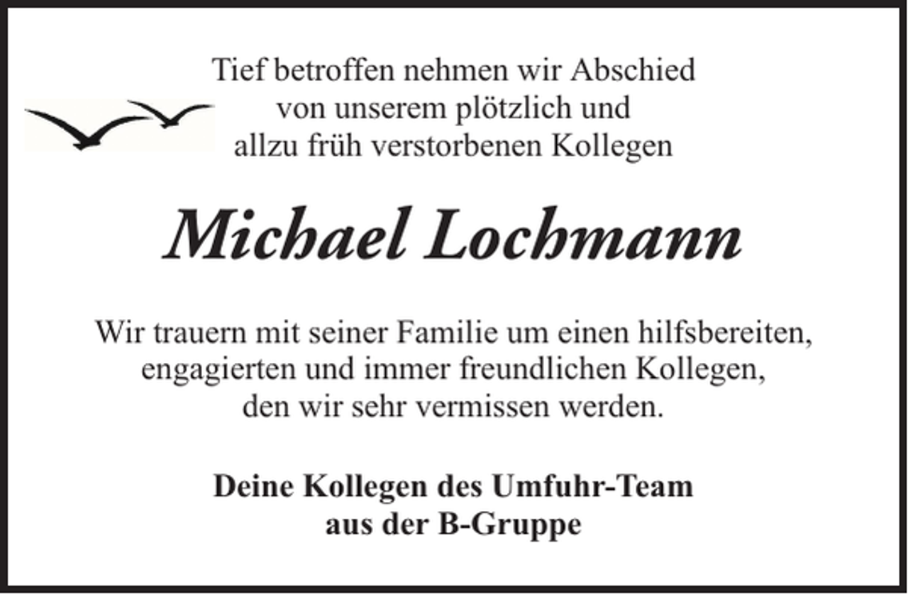 <p>Tief betroffen nehmen wir Abschied<br />von unserem plötzlich und<br />allzu früh verstorbenen Kollegen</p><p>Michael Lochmann<br />Wir trauern mit seiner Familie um einen hilfsbereiten,<br />engagierten und immer freundlichen Kollegen,<br />den wir sehr vermissen werden.<br />Deine Kollegen des Umfuhr-Team<br />aus der B-Gruppe</p>