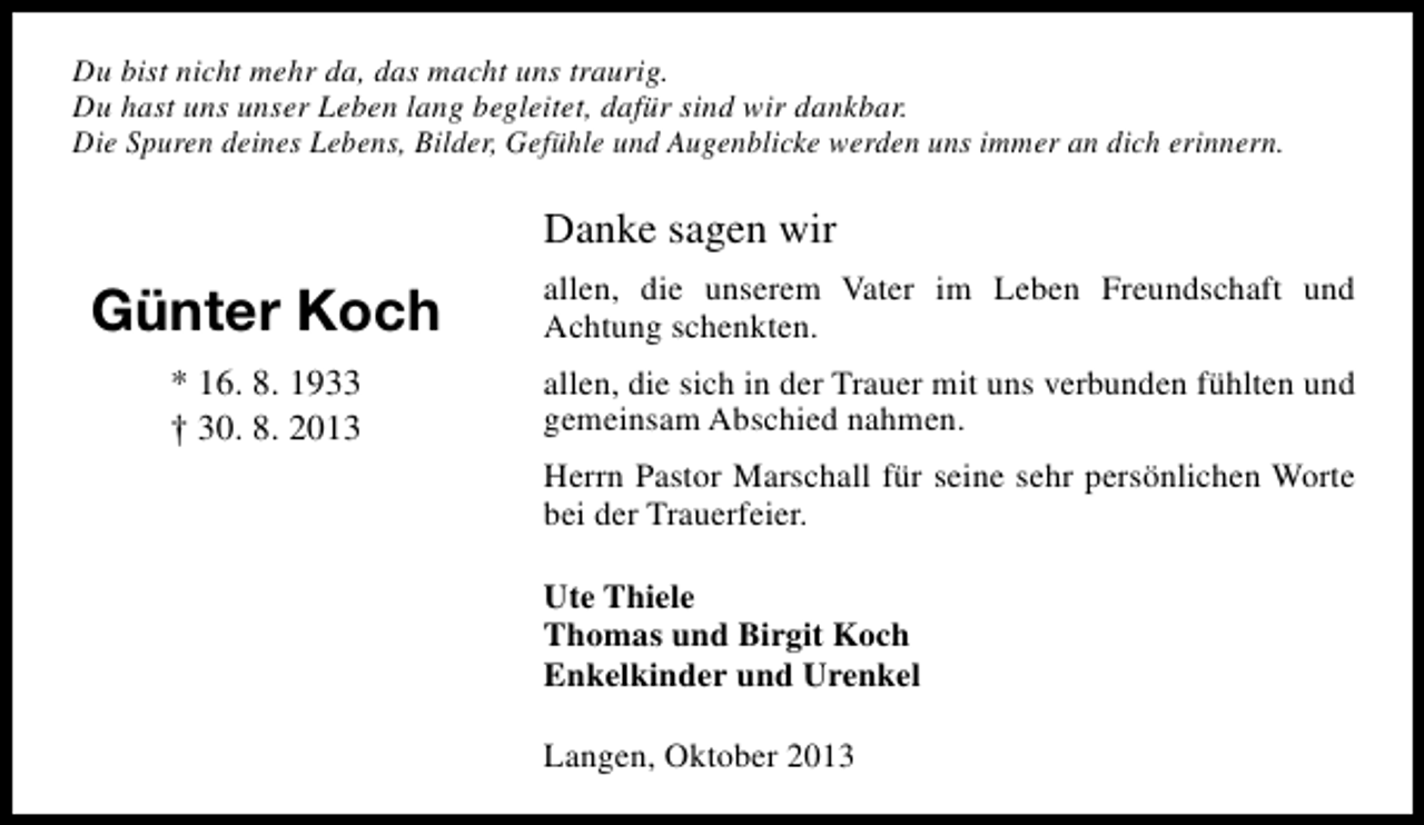<p>Du bist nicht mehr da, das macht uns traurig.<br />Du hast uns unser Leben lang begleitet, dafÃ¼r sind wir dankbar.<br />Die Spuren deines Lebens, Bilder, GefÃ¼hle und Augenblicke werden uns immer an dich erinnern.</p><p>Danke sagen wir</p><p>GÃ¼nter Koch</p><p>allen, die unserem Vater im Leben Freundschaft und<br />Achtung schenkten.</p><p>* 16. 8. 1933<br />â€  30. 8. 2013</p><p>allen, die sich in der Trauer mit uns verbunden fÃ¼hlten und<br />gemeinsam Abschied nahmen.<br />Herrn Pastor Marschall fÃ¼r seine sehr persÃ¶nlichen Worte<br />bei der Trauerfeier.<br />Ute Thiele<br />Thomas und Birgit Koch<br />Enkelkinder und Urenkel<br />Langen, Oktober 2013</p>