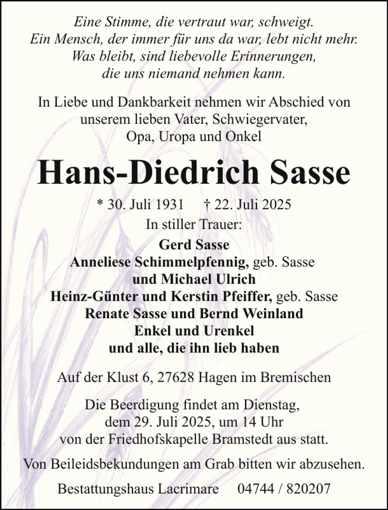 <p>Eine Stimme, die vertraut war, schweigt.<br />Ein Mensch, der immer für uns da war, lebt nicht mehr.<br />Was bleibt, sind liebevolle Erinnerungen,<br />die uns niemand nehmen kann.<br />In Liebe und Dankbarkeit nehmen wir Abschied von<br />unserem lieben Vater, Schwiegervater,<br />Opa, Uropa und Onkel</p><p>Hans-Diedrich Sasse<br />* 30. Juli 1931 † 22. Juli 2025<br />In stiller Trauer:<br />Gerd Sasse<br />Anneliese Schimmelpfennig, geb. Sasse<br />und Michael Ulrich<br />Heinz-Günter und Kerstin Pfeiffer, geb. Sasse<br />Renate Sasse und Bernd Weinland<br />Enkel und Urenkel<br />und alle, die ihn lieb haben<br />Auf der Klust 6, 27628 Hagen im Bremischen<br />Die Beerdigung findet am Dienstag,<br />dem 29. Juli 2025, um 14 Uhr<br />von der Friedhofskapelle Bramstedt aus statt.<br />Von Beileidsbekundungen am Grab bitten wir abzusehen.<br />Bestattungshaus Lacrimare</p><p>04744 / 820207</p>