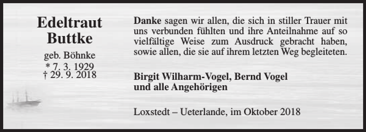 <p>Edeltraut<br />Buttke<br />geb. Böhnke<br />* 7. 3. 1929<br />† 29. 9. 2018</p><p>Danke sagen wir allen, die sich in stiller Trauer mit<br />uns verbunden fühlten und ihre Anteilnahme auf so<br />vielfältige Weise zum Ausdruck gebracht haben,<br />sowie allen, die sie auf ihrem letzten Weg begleiteten.<br />Birgit Wilharm-Vogel, Bernd Vogel<br />und alle Angehörigen<br />Loxstedt – Ueterlande, im Oktober 2018</p>