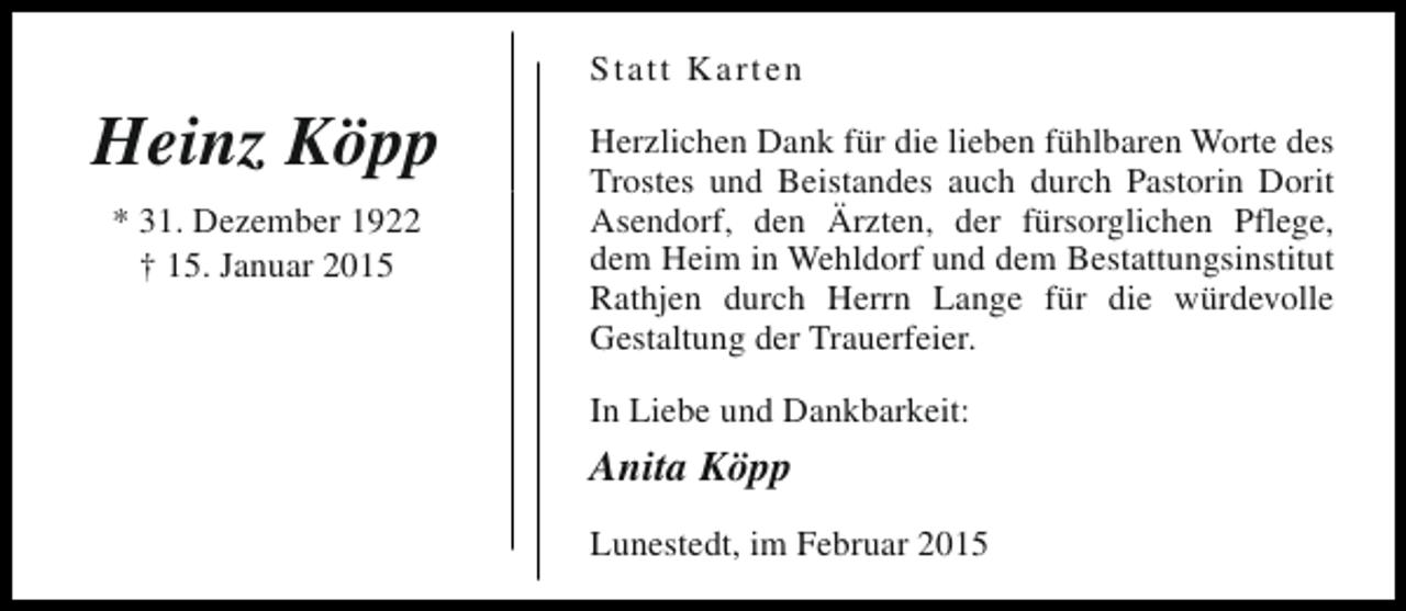 <p>Statt Karten</p><p>Heinz Köpp<br />* 31. Dezember 1922<br />† 15. Januar 2015</p><p>Herzlichen Dank für die lieben fühlbaren Worte des<br />Trostes und Beistandes auch durch Pastorin Dorit<br />Asendorf, den Ärzten, der fürsorglichen Pflege,<br />dem Heim in Wehldorf und dem Bestattungsinstitut<br />Rathjen durch Herrn Lange für die würdevolle<br />Gestaltung der Trauerfeier.<br />In Liebe und Dankbarkeit:</p><p>Anita Köpp<br />Lunestedt, im Februar 2015</p>