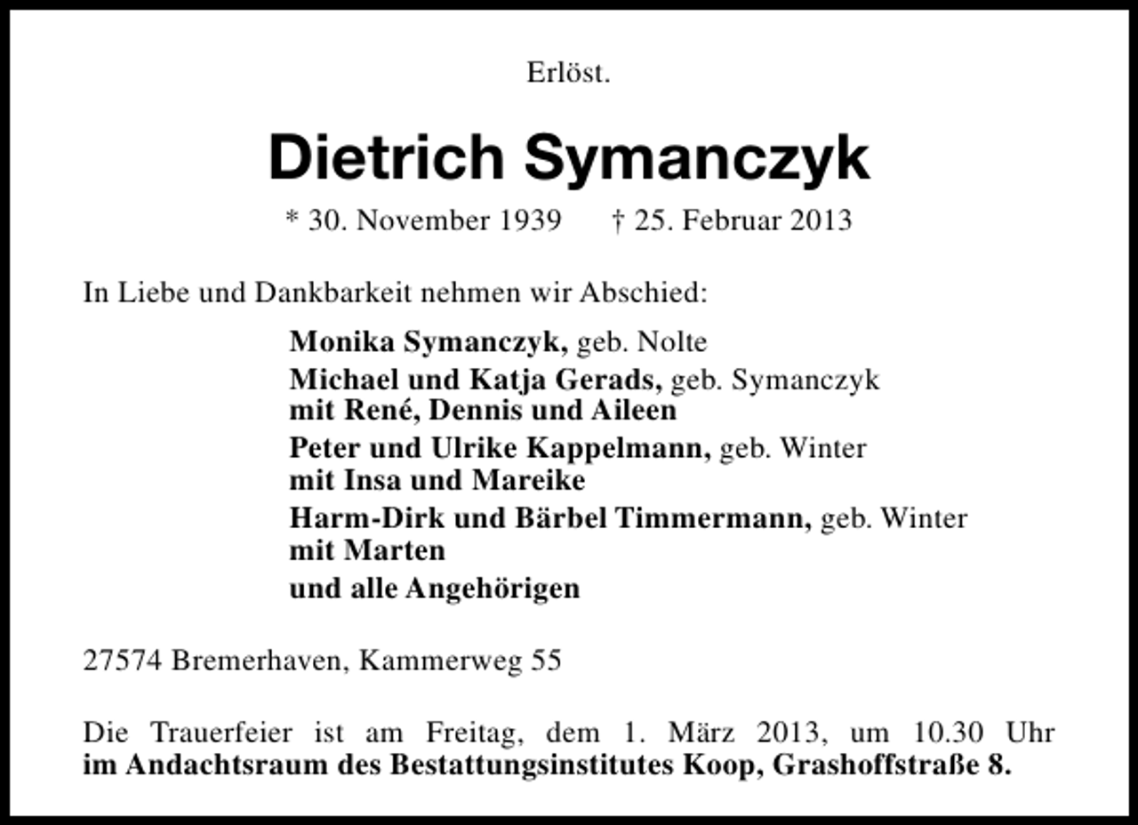 <p>Erlöst.</p><p>Dietrich Symanczyk<br />* 30. November 1939</p><p>† 25. Februar 2013</p><p>In Liebe und Dankbarkeit nehmen wir Abschied:<br />Monika Symanczyk, geb. Nolte<br />Michael und Katja Gerads, geb. Symanczyk<br />mit René, Dennis und Aileen<br />Peter und Ulrike Kappelmann, geb. Winter<br />mit Insa und Mareike<br />Harm-Dirk und Bärbel Timmermann, geb. Winter<br />mit Marten<br />und alle Angehörigen<br />27574 Bremerhaven, Kammerweg 55<br />Die Trauerfeier ist am Freitag, dem 1. März 2013, um 10.30 Uhr<br />im Andachtsraum des Bestattungsinstitutes Koop, Grashoffstraße 8.</p>