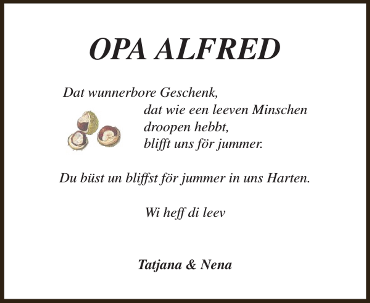 <p>OPA ALFRED<br />Dat wunnerbore Geschenk,<br />dat wie een leeven Minschen<br />droopen hebbt,<br />blifft uns för jummer.<br />Du büst un bliffst för jummer in uns Harten.<br />Wi heff di leev<br />Tatjana &amp; Nena</p>