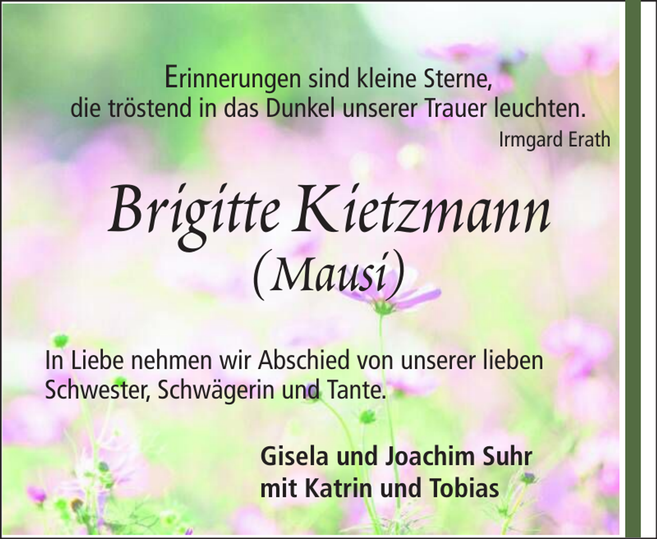 <p>Erinnerungen sind kleine Sterne,<br />die tröstend in das Dunkel unserer Trauer leuchten.<br />Irmgard Erath</p><p>Brigitte Kietzmann<br />(Mausi)</p><p>In Liebe nehmen wir Abschied von unserer lieben<br />Schwester, Schwägerin und Tante.<br />Gisela und Joachim Suhr<br />mit Katrin und Tobias</p>