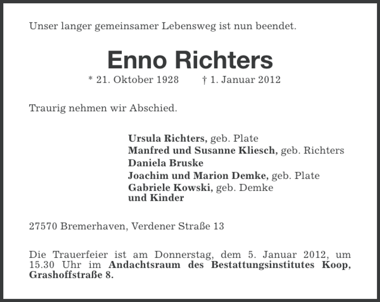 <p>Unser langer gemeinsamer Lebensweg ist nun beendet.</p><p>Enno Richters<br />* 21. Oktober 1928</p><p>† 1. Januar 2012</p><p>Traurig nehmen wir Abschied.<br />Ursula Richters, geb. Plate<br />Manfred und Susanne Kliesch, geb. Richters<br />Daniela Bruske<br />Joachim und Marion Demke, geb. Plate<br />Gabriele Kowski, geb. Demke<br />und Kinder<br />27570 Bremerhaven, Verdener Straße 13<br />Die Trauerfeier ist am Donnerstag, dem 5. Januar 2012, um<br />15.30 Uhr im Andachtsraum des Bestattungsinstitutes Koop,<br />Grashoffstraße 8.</p>