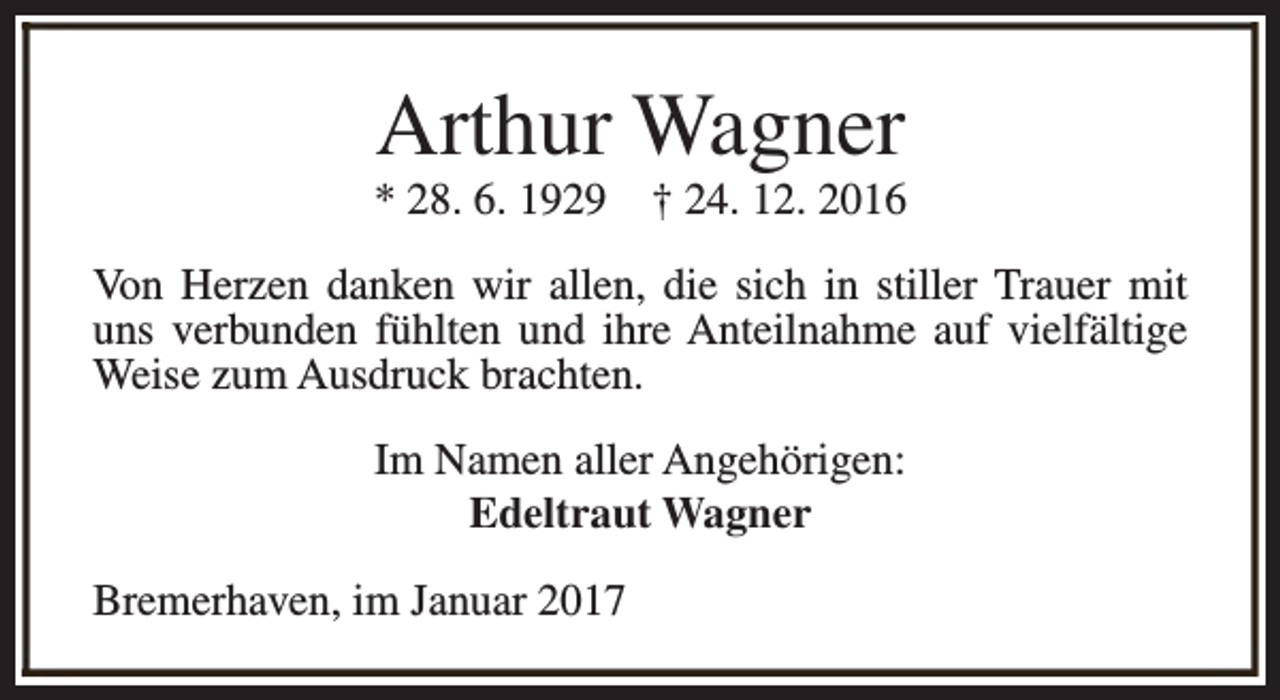 <p>Arthur Wagner</p><p>* 28. 6. 1929</p><p>† 24. 12. 2016</p><p>Von Herzen danken wir allen, die sich in stiller Trauer mit<br />uns verbunden fühlten und ihre Anteilnahme auf vielfältige<br />Weise zum Ausdruck brachten.<br />Im Namen aller Angehörigen:<br />Edeltraut Wagner<br />Bremerhaven, im Januar 2017</p>