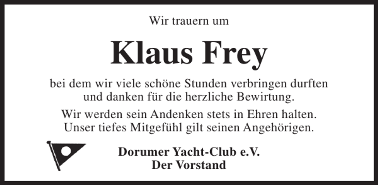 <p>Wir trauern um</p><p>Klaus Frey</p><p>bei dem wir viele schöne Stunden verbringen durften<br />und danken für die herzliche Bewirtung.<br />Wir werden sein Andenken stets in Ehren halten.<br />Unser tiefes Mitgefühl gilt seinen Angehörigen.<br />Dorumer Yacht-Club e.V.<br />Der Vorstand</p>