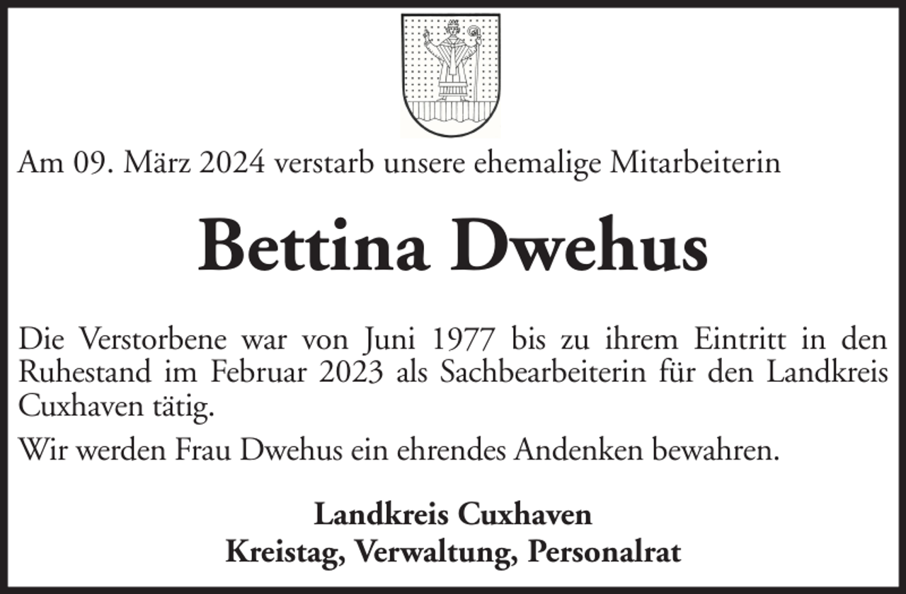 <p>Am 09. März 2024 verstarb unsere ehemalige Mitarbeiterin</p><p>Bettina Dwehus<br />Die Verstorbene war von Juni 1977 bis zu ihrem Eintritt in den<br />Ruhestand im Februar 2023 als Sachbearbeiterin für den Landkreis<br />Cuxhaven tätig.<br />Wir werden Frau Dwehus ein ehrendes Andenken bewahren.<br />Landkreis Cuxhaven<br />Kreistag, Verwaltung, Personalrat</p>