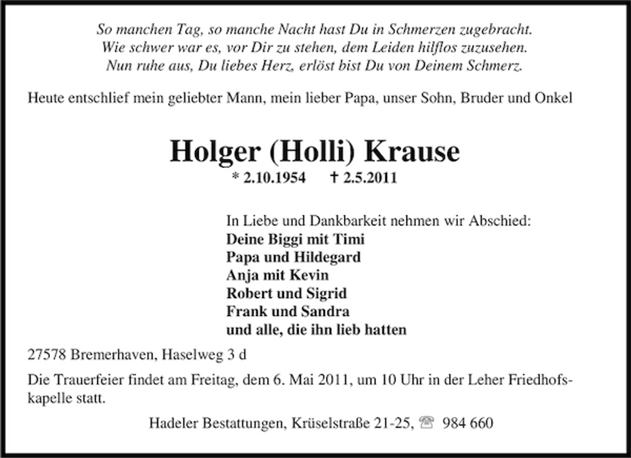 <p>So manchen Tag, so manche Nacht hast Du in Schmerzen zugebracht. Wie schwer war es, vor Dir zu stehen, dem Leiden hilflos zuzusehen. Nun ruhe aus, Du liebes Herz, erlöst bist Du von Deinem Schmerz. Heute entschlief mein geliebter Mann, mein lieber Papa, unser Sohn, Bruder und Onkel</p><p>Holger (Holli) Krause<br />* 2.10.1954 B 2.5.2011 In Liebe und Dankbarkeit nehmen wir Abschied: Deine Biggi mit Timi Papa und Hildegard Anja mit Kevin Robert und Sigrid Frank und Sandra und alle, die ihn lieb hatten 27578 Bremerhaven, Haselweg 3 d Die Trauerfeier findet am Freitag, dem 6. Mai 2011, um 10 Uhr in der Leher Friedhofskapelle statt. Hadeler Bestattungen, Krüselstraße 21-25, 984 660</p>