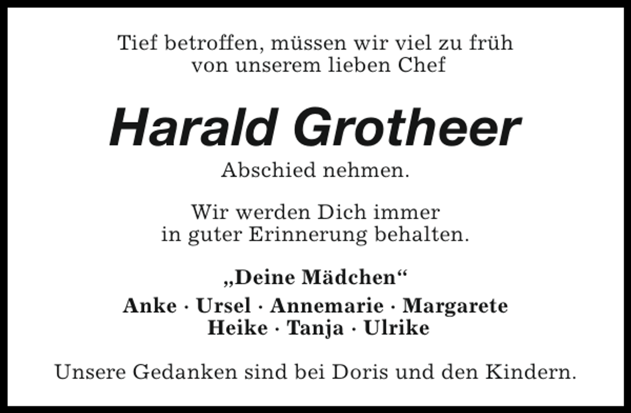 <p>Tief betroffen, müssen wir viel zu früh<br />von unserem lieben Chef</p><p>Harald Grotheer<br />Abschied nehmen.</p><p>Wir werden Dich immer<br />in guter Erinnerung behalten.<br />„Deine Mädchen“<br />Anke · Ursel · Annemarie · Margarete<br />Heike · Tanja · Ulrike<br />Unsere Gedanken sind bei Doris und den Kindern.</p>
