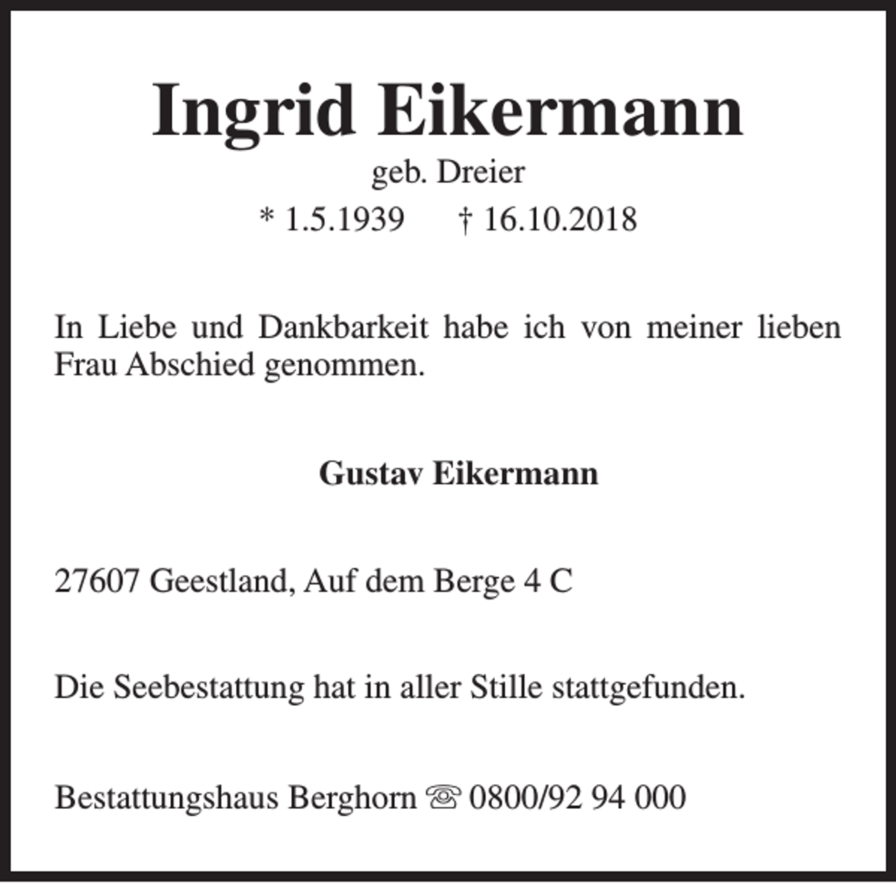 <p>Ingrid Eikermann<br />geb. Dreier<br />* 1.5.1939<br />† 16.10.2018</p><p>In Liebe und Dankbarkeit habe ich von meiner lieben<br />Frau Abschied genommen.<br />Gustav Eikermann<br />27607 Geestland, Auf dem Berge 4 C<br />Die Seebestattung hat in aller Stille stattgefunden.<br />Bestattungshaus Berghorn s 0800/92 94 000</p>