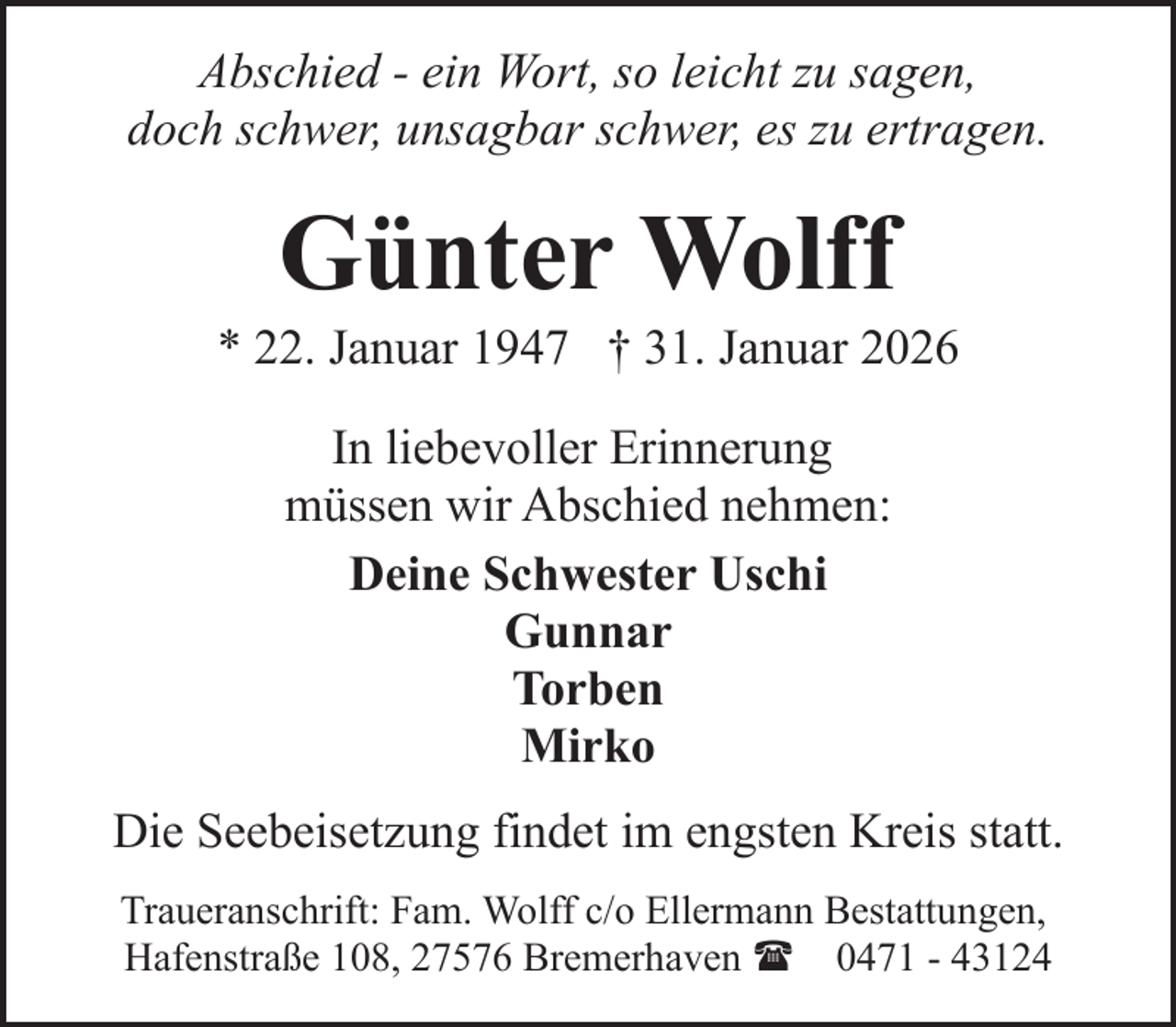 <p>Abschied - ein Wort, so leicht zu sagen,<br />doch schwer, unsagbar schwer, es zu ertragen.</p><p>Günter Wolff</p><p>* 22. Januar 1947 † 31. Januar 2026<br />In liebevoller Erinnerung<br />müssen wir Abschied nehmen:<br />Deine Schwester Uschi<br />Gunnar<br />Torben<br />Mirko<br />Die Seebeisetzung findet im engsten Kreis statt.<br />Traueranschrift: Fam. Wolff c/o Ellermann Bestattungen,<br />Hafenstraße 108, 27576 Bremerhaven ( 0471 - 43124</p>