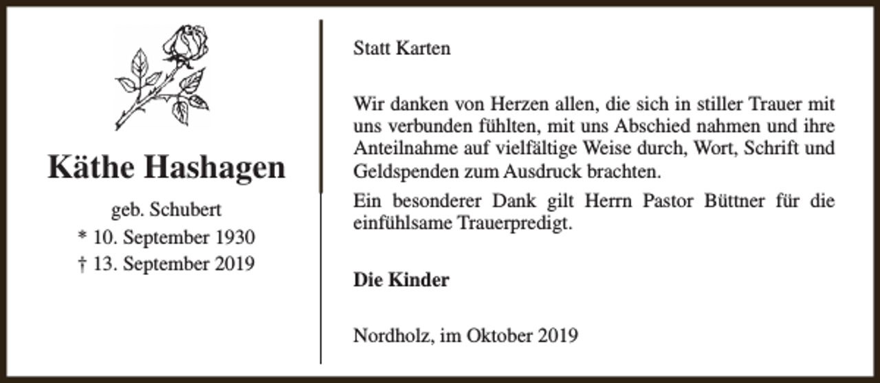 <p>Statt Karten</p><p>Käthe Hashagen<br />geb. Schubert<br />* 10. September 1930<br />† 13. September 2019</p><p>Wir danken von Herzen allen, die sich in stiller Trauer mit<br />uns verbunden fühlten, mit uns Abschied nahmen und ihre<br />Anteilnahme auf vielfältige Weise durch, Wort, Schrift und<br />Geldspenden zum Ausdruck brachten.<br />Ein besonderer Dank gilt Herrn Pastor Büttner für die<br />einfühlsame Trauerpredigt.<br />Die Kinder<br />Nordholz, im Oktober 2019</p>