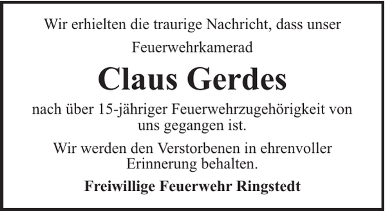 <p>Wir erhielten die traurige Nachricht, dass unser<br />Feuerwehrkamerad</p><p>Claus Gerdes</p><p>nach über 15-jähriger Feuerwehrzugehörigkeit von<br />uns gegangen ist.<br />Wir werden den Verstorbenen in ehrenvoller<br />Erinnerung behalten.<br />Freiwillige Feuerwehr Ringstedt</p>