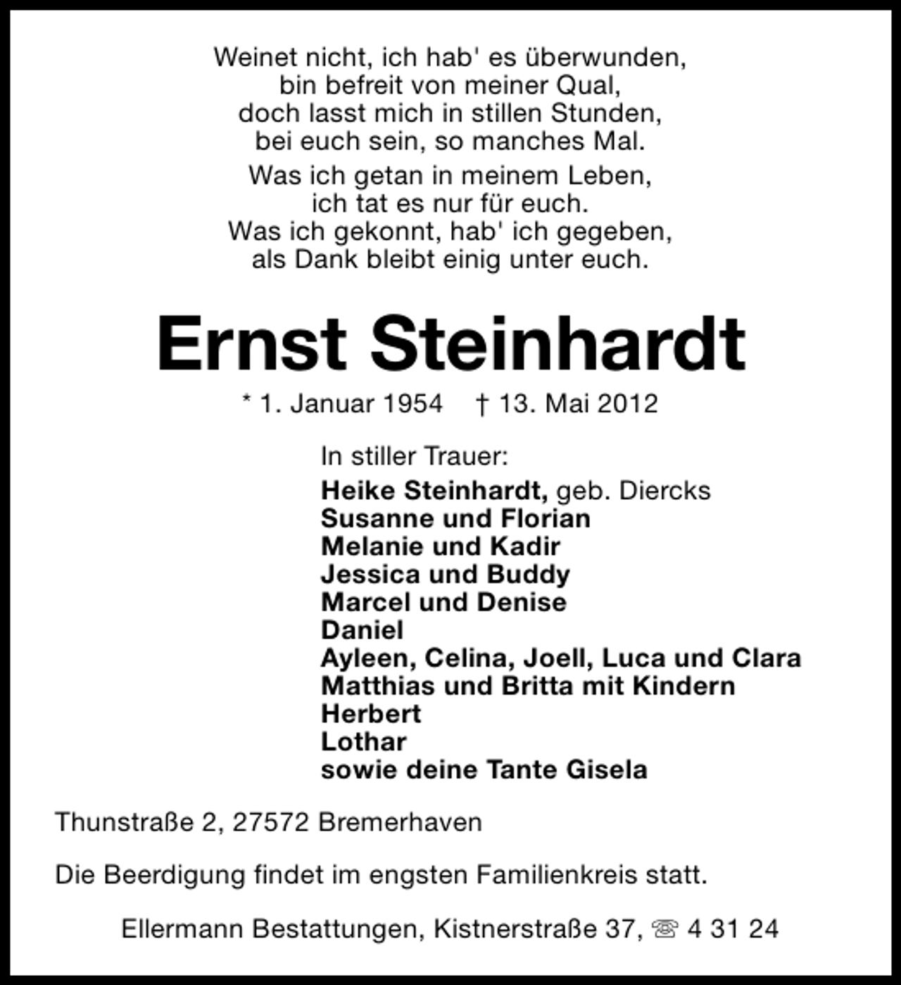 <p>Weinet nicht, ich hab' es überwunden,<br />bin befreit von meiner Qual,<br />doch lasst mich in stillen Stunden,<br />bei euch sein, so manches Mal.<br />Was ich getan in meinem Leben,<br />ich tat es nur für euch.<br />Was ich gekonnt, hab' ich gegeben,<br />als Dank bleibt einig unter euch.</p>
<p>Ernst Steinhardt<br />* 1. Januar 1954</p>
<p>† 13. Mai 2012</p>
<p>In stiller Trauer:<br />Heike Steinhardt, geb. Diercks<br />Susanne und Florian<br />Melanie und Kadir<br />Jessica und Buddy<br />Marcel und Denise<br />Daniel<br />Ayleen, Celina, Joell, Luca und Clara<br />Matthias und Britta mit Kindern<br />Herbert<br />Lothar<br />sowie deine Tante Gisela<br />Thunstraße 2, 27572 Bremerhaven<br />Die Beerdigung findet im engsten Familienkreis statt.<br />Ellermann Bestattungen, Kistnerstraße 37, s 4 31 24</p>
