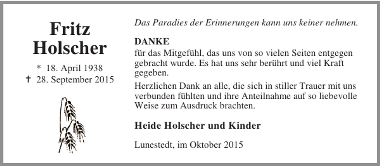 <p>Fritz<br />Holscher<br />* 18. April 1938<br />B 28. September 2015</p><p>Das Paradies der Erinnerungen kann uns keiner nehmen.<br />DANKE<br />für das Mitgefühl, das uns von so vielen Seiten entgegen<br />gebracht wurde. Es hat uns sehr berührt und viel Kraft<br />gegeben.<br />Herzlichen Dank an alle, die sich in stiller Trauer mit uns<br />verbunden fühlten und ihre Anteilnahme auf so liebevolle<br />Weise zum Ausdruck brachten.</p><p>Heide Holscher und Kinder<br />Lunestedt, im Oktober 2015</p>