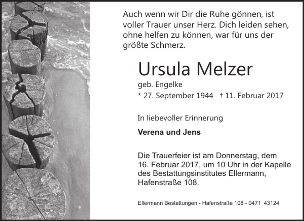 <p>Auch wenn wir Dir die Ruhe gönnen, ist<br />voller Trauer unser Herz. Dich leiden sehen,<br />ohne helfen zu können, war für uns der<br />größte Schmerz.</p><p>Ursula Melzer</p><p>geb. Engelke<br />* 27. September 1944 † 11. Februar 2017<br />In liebevoller Erinnerung<br />Verena und Jens<br />Die Trauerfeier ist am Donnerstag, dem<br />16. Februar 2017, um 10 Uhr in der Kapelle<br />des Bestattungsinstitutes Ellermann,<br />Hafenstraße 108.<br />Ellermann Bestattungen - Hafenstraße 108 - 0471 43124</p>