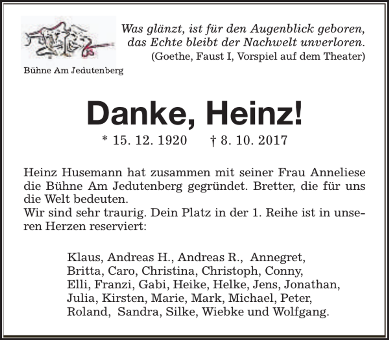 <p>Was glänzt, ist für den Augenblick geboren,<br />das Echte bleibt der Nachwelt unverloren.<br />(Goethe, Faust I, Vorspiel auf dem Theater)</p><p>Bühne Am Jed<br />duttenb<br />berg</p><p>Danke, Heinz!<br />* 15. 12. 1920</p><p>† 8. 10. 2017</p><p>Heinz Husemann hat zusammen mit seiner Frau Anneliese<br />die Bühne Am Jedutenberg gegründet. Bretter, die für uns<br />die Welt bedeuten.<br />Wir sind sehr traurig. Dein Platz in der 1. Reihe ist in unseren Herzen reserviert:<br />Klaus, Andreas H., Andreas R., Annegret,<br />Britta, Caro, Christina, Christoph, Conny,<br />Elli, Franzi, Gabi, Heike, Helke, Jens, Jonathan,<br />Julia, Kirsten, Marie, Mark, Michael, Peter,<br />Roland, Sandra, Silke, Wiebke und Wolfgang.</p>