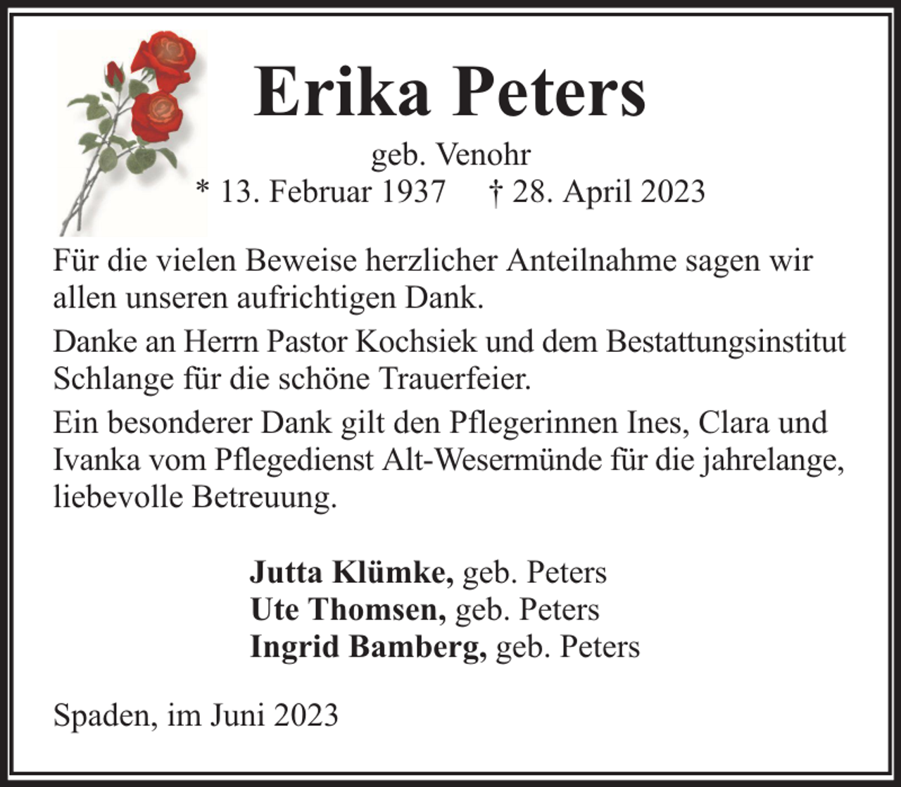 <p>Erika Peters</p><p>geb. Venohr<br />* 13. Februar 1937 † 28. April 2023<br />Für die vielen Beweise herzlicher Anteilnahme sagen wir<br />allen unseren aufrichtigen Dank.<br />Danke an Herrn Pastor Kochsiek und dem Bestattungsinstitut<br />Schlange für die schöne Trauerfeier.<br />Ein besonderer Dank gilt den Pflegerinnen Ines, Clara und<br />Ivanka vom Pflegedienst Alt-Wesermünde für die jahrelange,<br />liebevolle Betreuung.<br />Jutta Klümke, geb. Peters<br />Ute Thomsen, geb. Peters<br />Ingrid Bamberg, geb. Peters<br />Spaden, im Juni 2023</p>