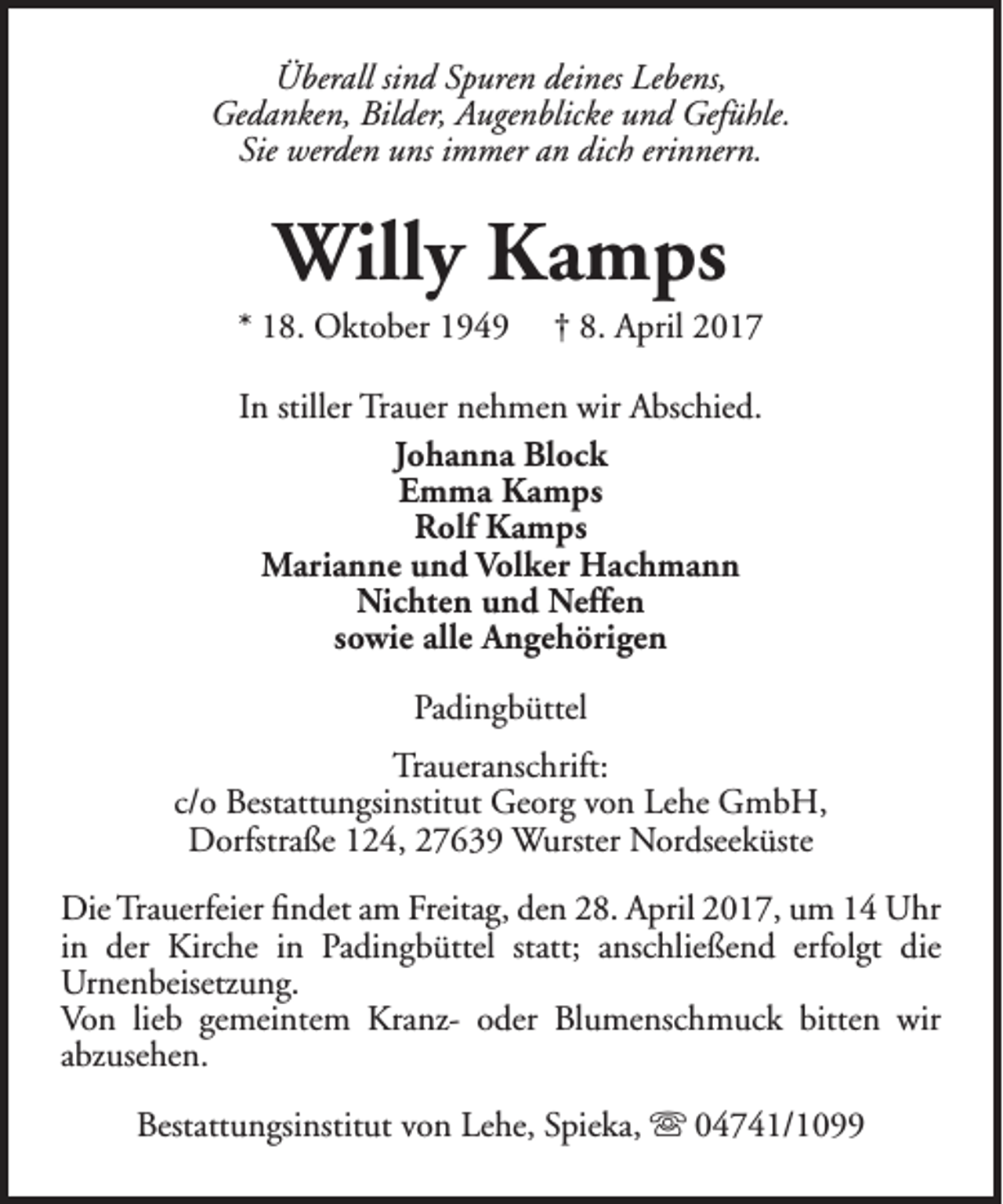 <p>Überall sind Spuren deines Lebens,<br />Gedanken, Bilder, Augenblicke und Gefühle.<br />Sie werden uns immer an dich erinnern.</p><p>Willy Kamps</p><p>* 18. Oktober 1949</p><p>† 8. April 2017</p><p>In stiller Trauer nehmen wir Abschied.<br />Johanna Block<br />Emma Kamps<br />Rolf Kamps<br />Marianne und Volker Hachmann<br />Nichten und Neffen<br />sowie alle Angehörigen<br />Padingbüttel<br />Traueranschrift:<br />c/o Bestattungsinstitut Georg von Lehe GmbH,<br />Dorfstraße 124, 27639 Wurster Nordseeküste<br />Die Trauerfeier findet am Freitag, den 28. April 2017, um 14 Uhr<br />in der Kirche in Padingbüttel statt; anschließend erfolgt die<br />Urnenbeisetzung.<br />Von lieb gemeintem Kranz- oder Blumenschmuck bitten wir<br />abzusehen.<br />Bestattungsinstitut von Lehe, Spieka,  04741/1099</p>
