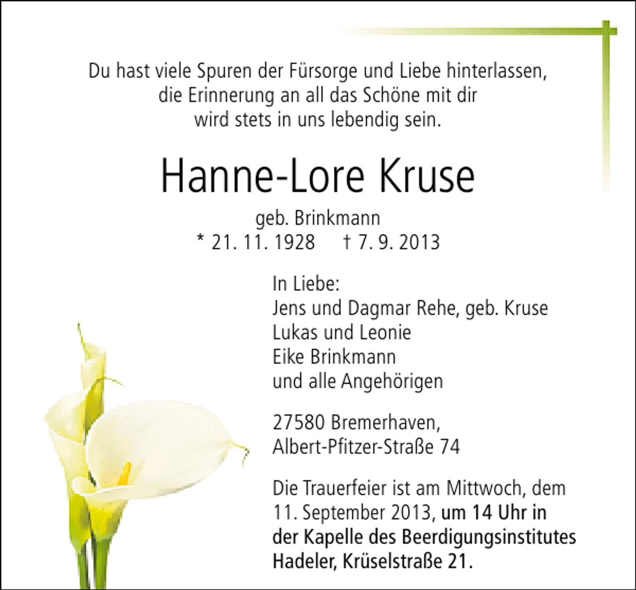 <p>Du hast viele Spuren der Fürsorge und Liebe hinterlassen,<br />die Erinnerung an all das Schöne mit dir<br />wird stets in uns lebendig sein.</p><p>Hanne-Lore Kruse<br />geb. Brinkmann<br />* 21. 11. 1928 † 7. 9. 2013</p><p>In Liebe:<br />Jens und Dagmar Rehe, geb. Kruse<br />Lukas und Leonie<br />Eike Brinkmann<br />und alle Angehörigen<br />27580 Bremerhaven,<br />Albert-Pfitzer-Straße 74<br />Die Trauerfeier ist am Mittwoch, dem<br />11. September 2013, um 14 Uhr in<br />der Kapelle des Beerdigungsinstitutes<br />Hadeler, Krüselstraße 21.</p>