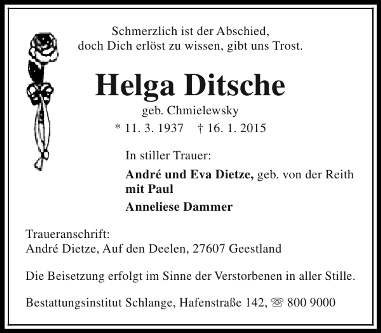 <p>Schmerzlich ist der Abschied,<br />doch Dich erlöst zu wissen, gibt uns Trost.</p><p>Helga Ditsche<br />geb. Chmielewsky<br />* 11. 3. 1937 † 16. 1. 2015</p><p>In stiller Trauer:<br />André und Eva Dietze, geb. von der Reith<br />mit Paul<br />Anneliese Dammer<br />Traueranschrift:<br />André Dietze, Auf den Deelen, 27607 Geestland<br />Die Beisetzung erfolgt im Sinne der Verstorbenen in aller Stille.<br />Bestattungsinstitut Schlange, Hafenstraße 142, s 800 9000</p>