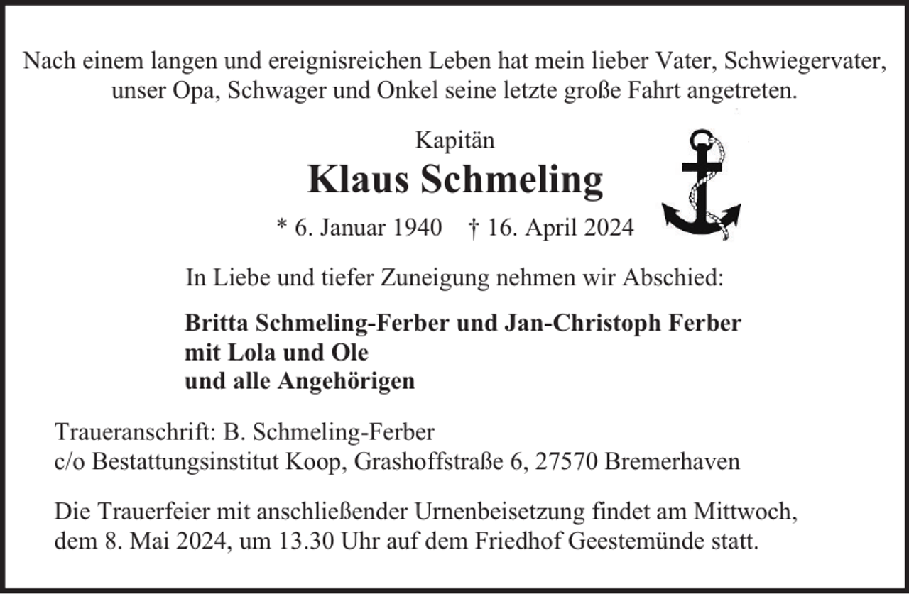 <p>Nach einem langen und ereignisreichen Leben hat mein lieber Vater, Schwiegervater,<br />unser Opa, Schwager und Onkel seine letzte große Fahrt angetreten.<br />Kapitän</p><p>Klaus Schmeling<br />* 6. Januar 1940 † 16. April 2024<br />In Liebe und tiefer Zuneigung nehmen wir Abschied:<br />Britta Schmeling-Ferber und Jan-Christoph Ferber<br />mit Lola und Ole<br />und alle Angehörigen<br />Traueranschrift: B. Schmeling-Ferber<br />c/o Bestattungsinstitut Koop, Grashoffstraße 6, 27570 Bremerhaven<br />Die Trauerfeier mit anschließender Urnenbeisetzung findet am Mittwoch,<br />dem 8. Mai 2024, um 13.30 Uhr auf dem Friedhof Geestemünde statt.</p>