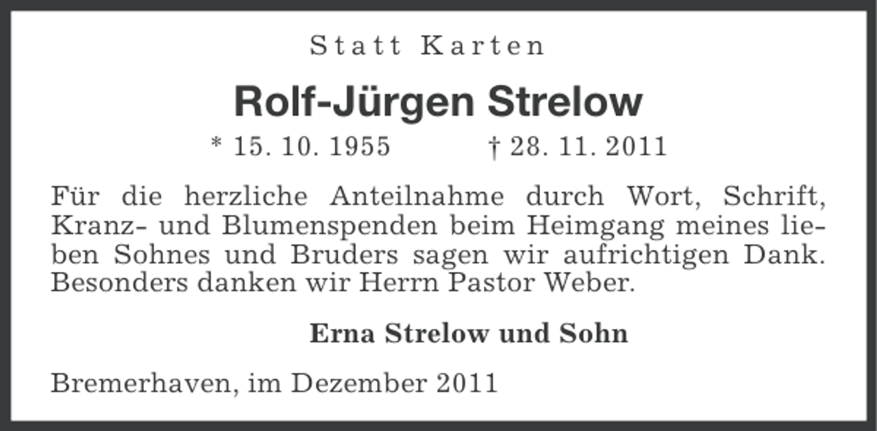 <p>Statt Karten</p><p>Rolf-Jürgen Strelow<br />* 15. 10. 1955</p><p>† 28. 11. 2011</p><p>Für die herzliche Anteilnahme durch Wort, Schrift,<br />Kranz- und Blumenspenden beim Heimgang meines lieben Sohnes und Bruders sagen wir aufrichtigen Dank.<br />Besonders danken wir Herrn Pastor Weber.<br />Erna Strelow und Sohn<br />Bremerhaven, im Dezember 2011</p>